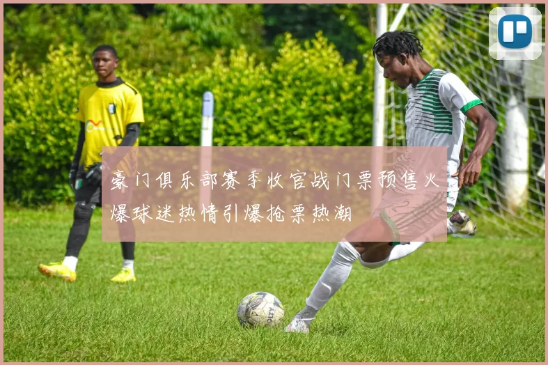 豪门俱乐部赛季收官战门票预售火爆球迷热情引爆抢票热潮