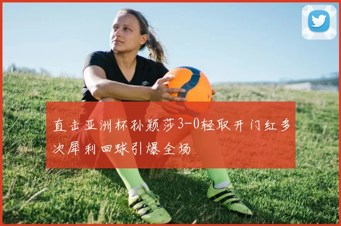 直击亚洲杯孙颖莎3-0轻取开门红多次犀利回球引爆全场