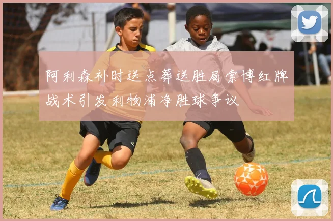 阿利森补时送点葬送胜局索博红牌战术引发利物浦净胜球争议